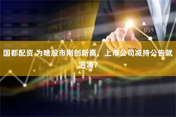 国都配资 为啥股市刚创新高，上市公司减持公告就汹涌？
