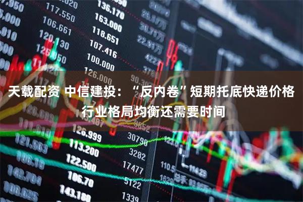 天载配资 中信建投：“反内卷”短期托底快递价格 行业格局均衡还需要时间