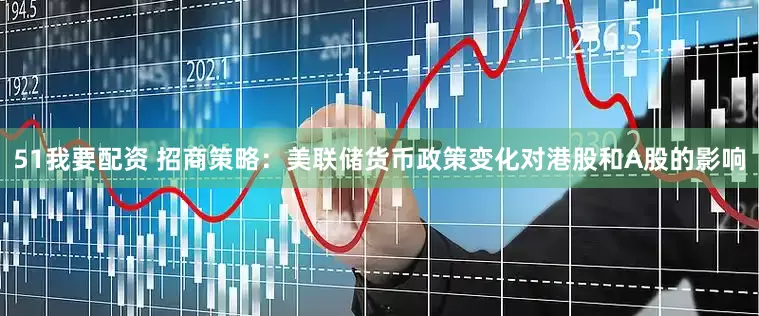 51我要配资 招商策略：美联储货币政策变化对港股和A股的影响