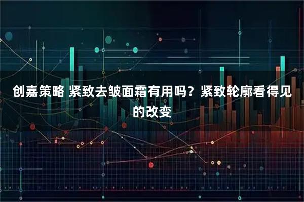 创嘉策略 紧致去皱面霜有用吗？紧致轮廓看得见的改变