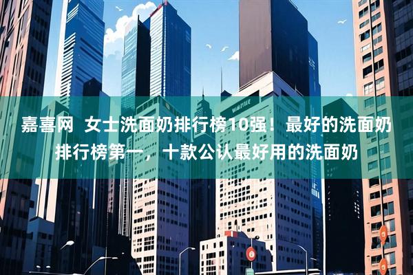嘉喜网  女士洗面奶排行榜10强！最好的洗面奶排行榜第一，十款公认最好用的洗面奶