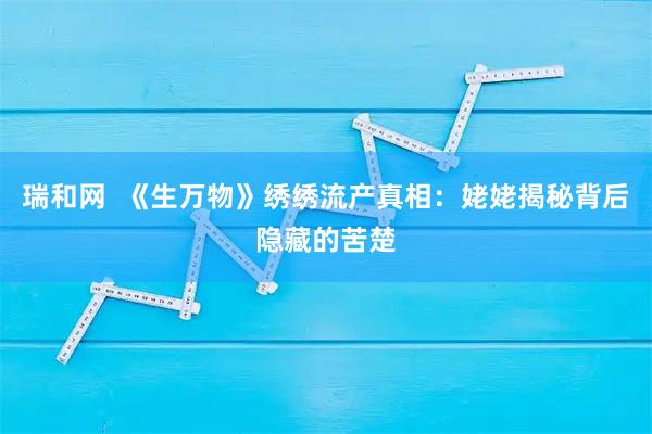 瑞和网  《生万物》绣绣流产真相：姥姥揭秘背后隐藏的苦楚