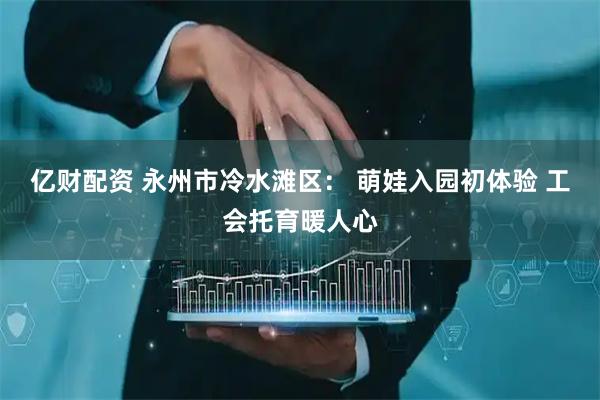 亿财配资 永州市冷水滩区： 萌娃入园初体验 工会托育暖人心