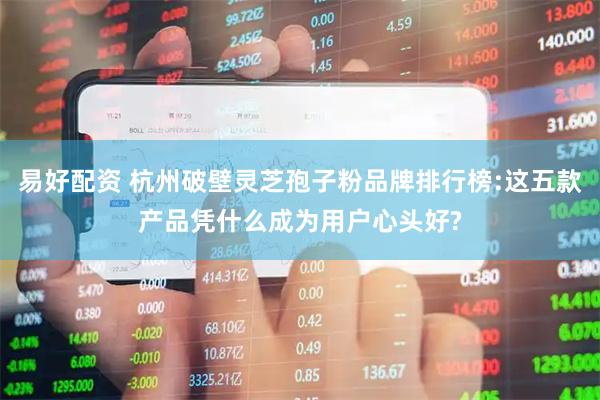 易好配资 杭州破壁灵芝孢子粉品牌排行榜:这五款产品凭什么成为用户心头好?