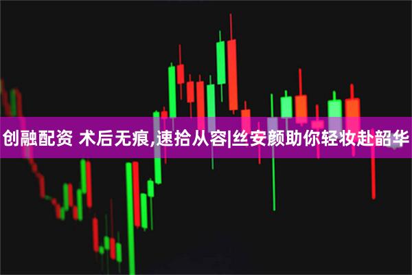 创融配资 术后无痕,速拾从容|丝安颜助你轻妆赴韶华
