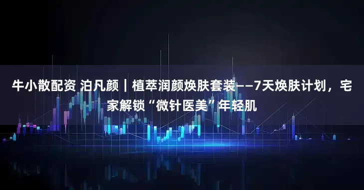 牛小散配资 泊凡颜｜植萃润颜焕肤套装——7天焕肤计划，宅家解锁“微针医美”年轻肌
