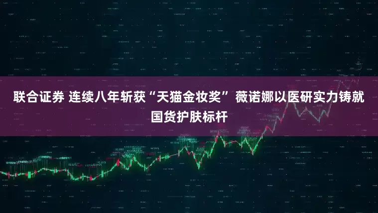 联合证券 连续八年斩获“天猫金妆奖” 薇诺娜以医研实力铸就国货护肤标杆