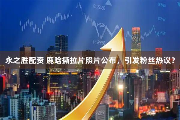 永之胜配资 鹿晗撕拉片照片公布，引发粉丝热议？