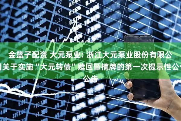 金篮子配资 大元泵业: 浙江大元泵业股份有限公司关于实施“大元转债”赎回暨摘牌的第一次提示性公告