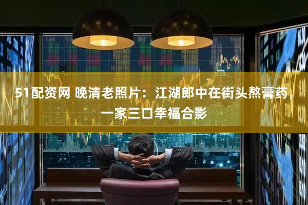 51配资网 晚清老照片：江湖郎中在街头熬膏药，一家三口幸福合影