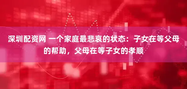 深圳配资网 一个家庭最悲哀的状态：子女在等父母的帮助，父母在等子女的孝顺