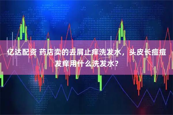 亿达配资 药店卖的去屑止痒洗发水，头皮长痘痘发痒用什么洗发水？