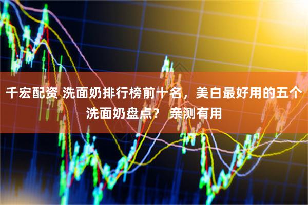 千宏配资 洗面奶排行榜前十名，美白最好用的五个洗面奶盘点？ 亲测有用