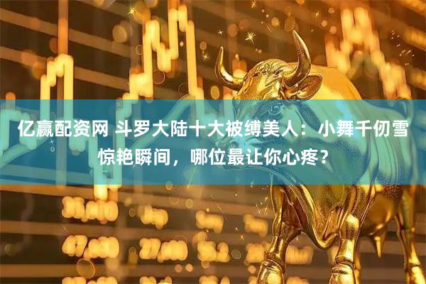 亿赢配资网 斗罗大陆十大被缚美人：小舞千仞雪惊艳瞬间，哪位最让你心疼？