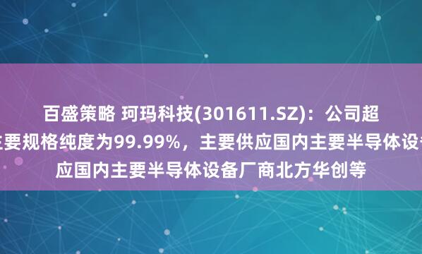 百盛策略 珂玛科技(301611.SZ):公司超高纯碳化硅产品主要规格纯度为99.99%,主要供应国内主要半导体设备厂商北方华创等
