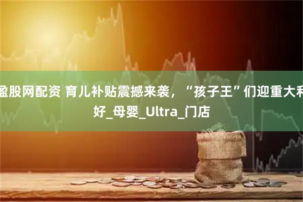 盈股网配资 育儿补贴震撼来袭，“孩子王”们迎重大利好_母婴_Ultra_门店
