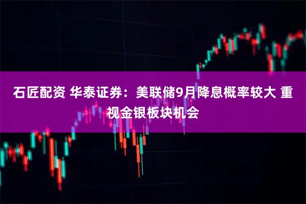 石匠配资 华泰证券：美联储9月降息概率较大 重视金银板块机会