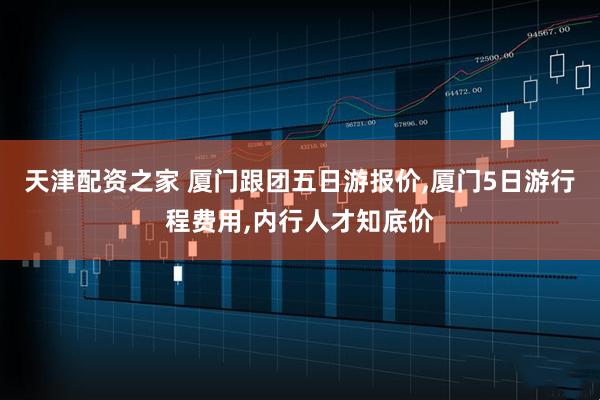 天津配资之家 厦门跟团五日游报价,厦门5日游行程费用,内行人才知底价