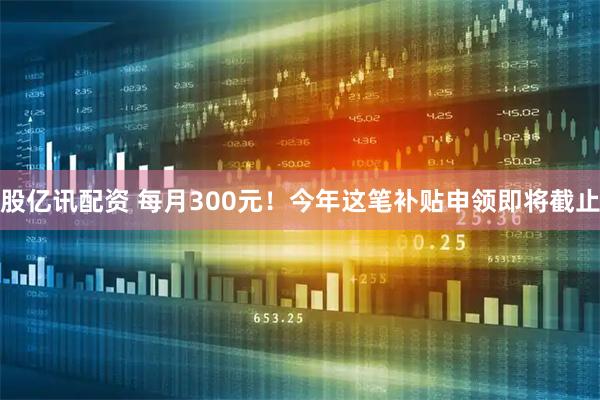 股亿讯配资 每月300元！今年这笔补贴申领即将截止