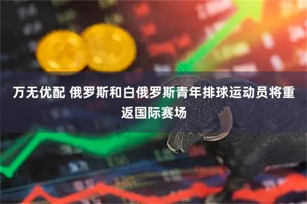 万无优配 俄罗斯和白俄罗斯青年排球运动员将重返国际赛场