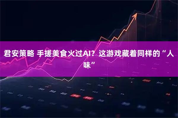 君安策略 手搓美食火过AI？这游戏藏着同样的“人味”