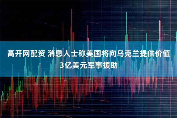 高开网配资 消息人士称美国将向乌克兰提供价值3亿美元军事援助
