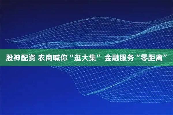 股神配资 农商喊你“逛大集” 金融服务“零距离”