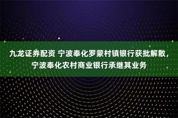 九龙证券配资 宁波奉化罗蒙村镇银行获批解散，宁波奉化农村商业银行承继其业务