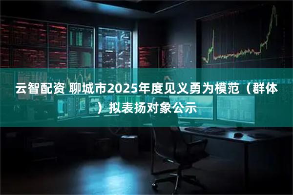 云智配资 聊城市2025年度见义勇为模范（群体）拟表扬对象公示