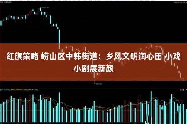 红旗策略 崂山区中韩街道：乡风文明润心田 小戏小剧展新颜