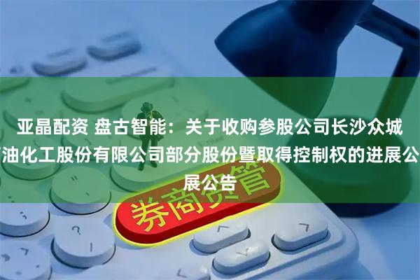 亚晶配资 盘古智能：关于收购参股公司长沙众城石油化工股份有限公司部分股份暨取得控制权的进展公告