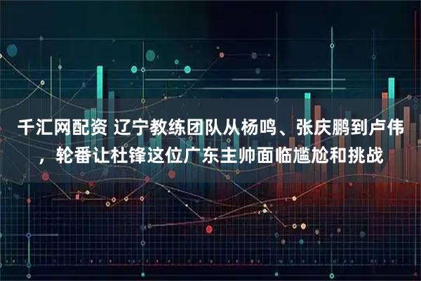 千汇网配资 辽宁教练团队从杨鸣、张庆鹏到卢伟，轮番让杜锋这位广东主帅面临尴尬和挑战