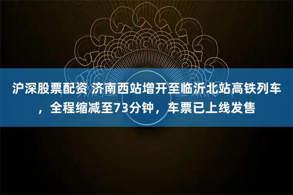 沪深股票配资 济南西站增开至临沂北站高铁列车，全程缩减至73分钟，车票已上线发售