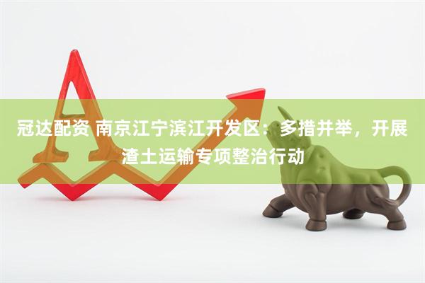 冠达配资 南京江宁滨江开发区：多措并举，开展渣土运输专项整治行动