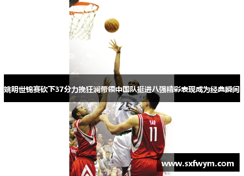 姚明世锦赛砍下37分力挽狂澜带领中国队挺进八强精彩表现成为经典瞬间