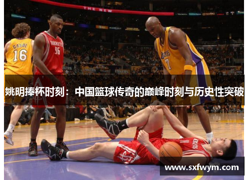 姚明捧杯时刻：中国篮球传奇的巅峰时刻与历史性突破