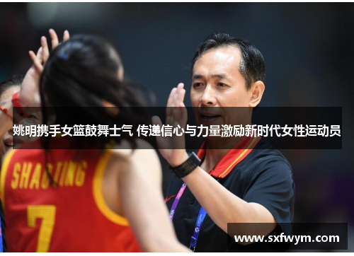 姚明携手女篮鼓舞士气 传递信心与力量激励新时代女性运动员