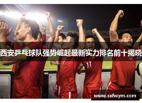 西安乒乓球队强势崛起最新实力排名前十揭晓